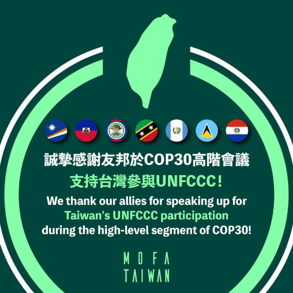The Ministry of Foreign Affairs welcomes remarks and statements calling for Taiwan’s inclusion in the U.N. Framework Convention on Climate Change made by allies at COP30. (MOFA)